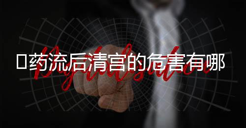 ​药流后清宫的危害有哪些