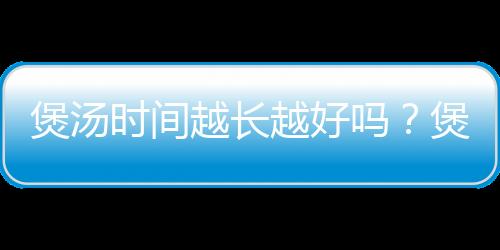 煲汤时间越长越好吗？煲汤一般要多长时间