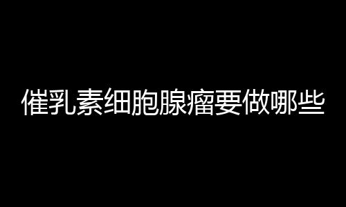 催乳素细胞腺瘤要做哪些检查