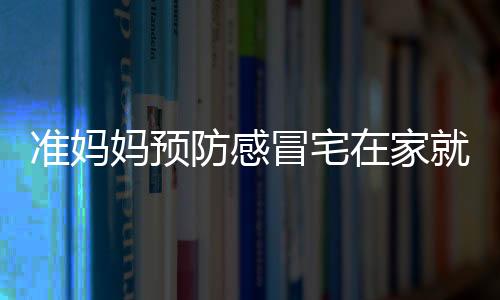 准妈妈预防感冒宅在家就安全吗 准妈妈预防感冒可以怎么做