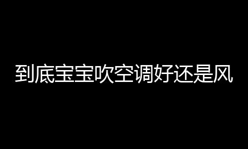 到底宝宝吹空调好还是风扇好