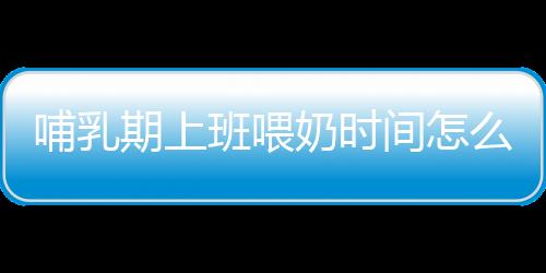 哺乳期上班喂奶时间怎么安排