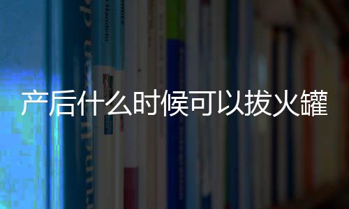 产后什么时候可以拔火罐？