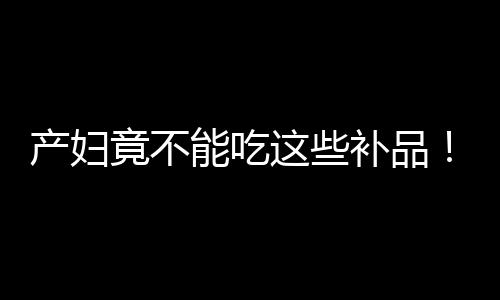 产妇竟不能吃这些补品！