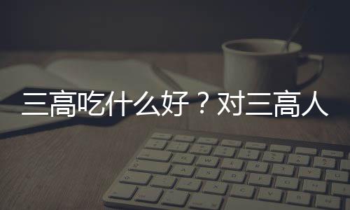 三高吃什么好？对三高人群有益的八种食物