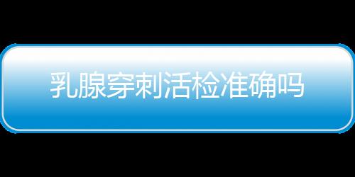 乳腺穿刺活检准确吗