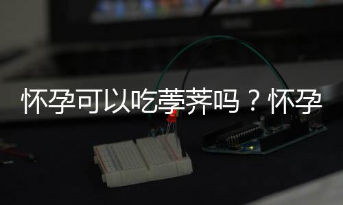 怀孕可以吃荸荠吗？怀孕吃什么比较好