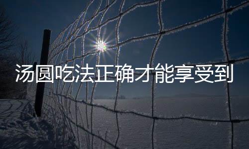 汤圆吃法正确才能享受到的乐趣 4个吃汤圆的禁忌别再犯