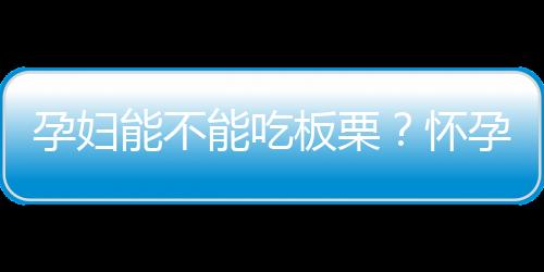 孕妇能不能吃板栗？怀孕期间吃板栗好吗