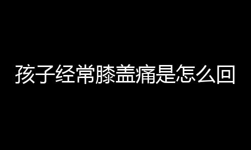 孩子经常膝盖痛是怎么回事