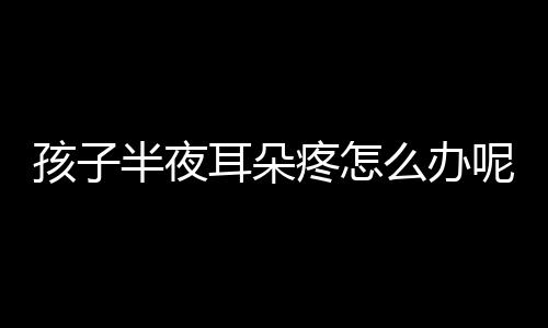 孩子半夜耳朵疼怎么办呢？