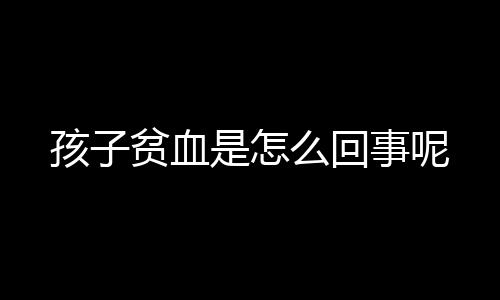 孩子贫血是怎么回事呢