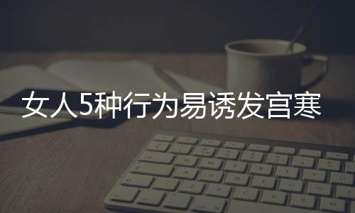 女人5种行为易诱发宫寒症