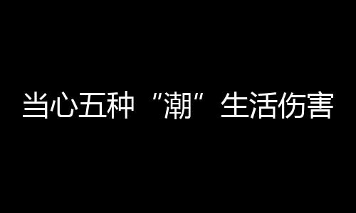 当心五种“潮”生活伤害了男人健康