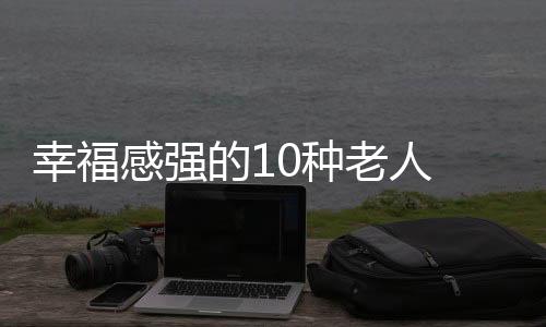 幸福感强的10种老人 与乐观者为伍老人的生活满意度更高