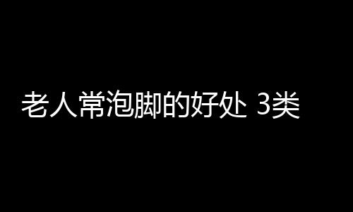 老人常泡脚的好处 3类人最好别泡再舒服也不行