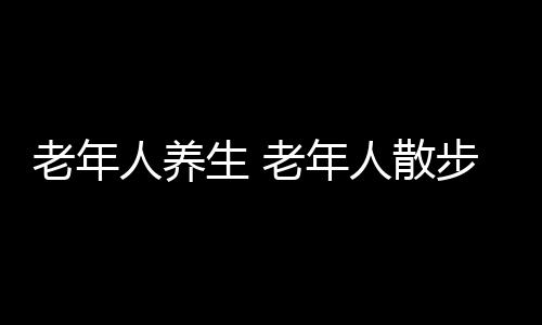 老年人养生 老年人散步可防癌症