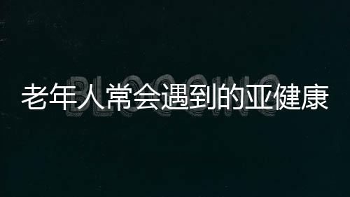 老年人常会遇到的亚健康征兆竟是它们