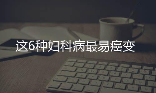 这6种妇科病最易癌变